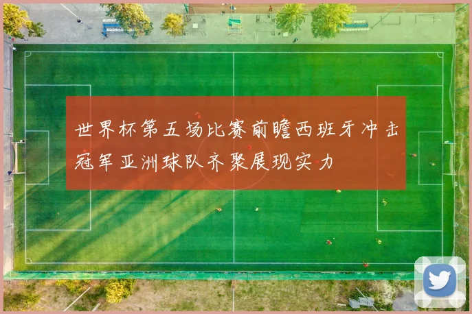 世界杯第五场比赛前瞻西班牙冲击冠军亚洲球队齐聚展现实力