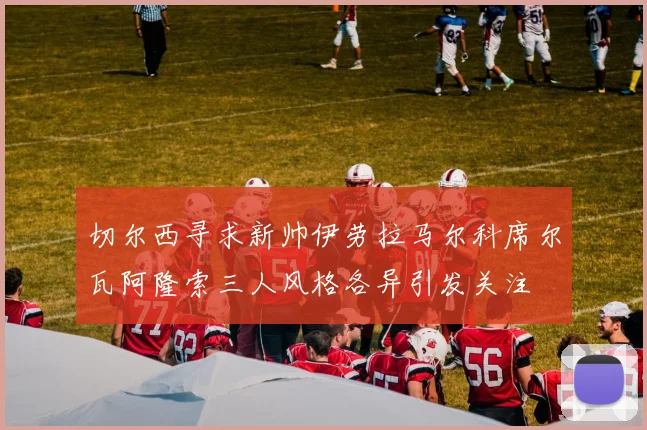 切尔西寻求新帅伊劳拉马尔科席尔瓦阿隆索三人风格各异引发关注