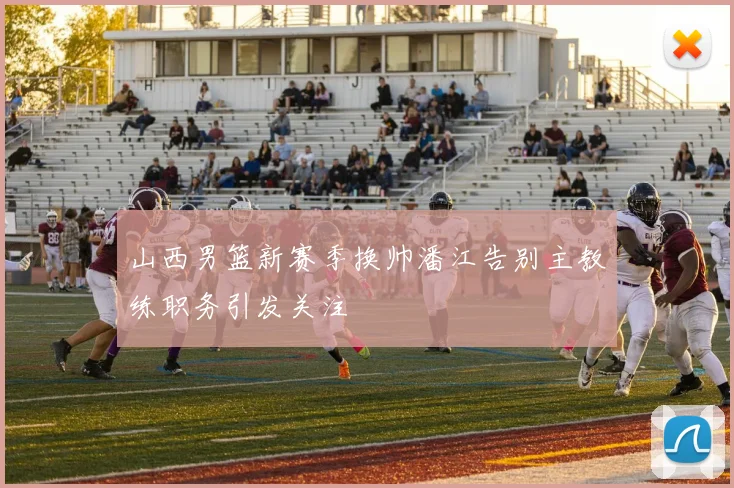 山西男篮新赛季换帅潘江告别主教练职务引发关注
