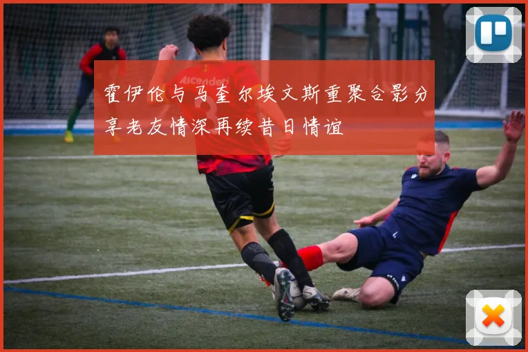霍伊伦与马奎尔埃文斯重聚合影分享老友情深再续昔日情谊