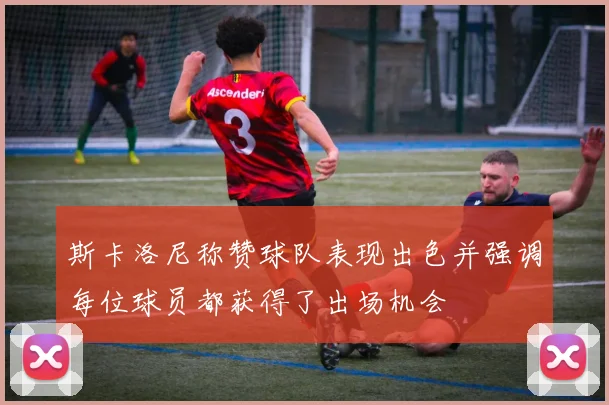 斯卡洛尼称赞球队表现出色并强调每位球员都获得了出场机会