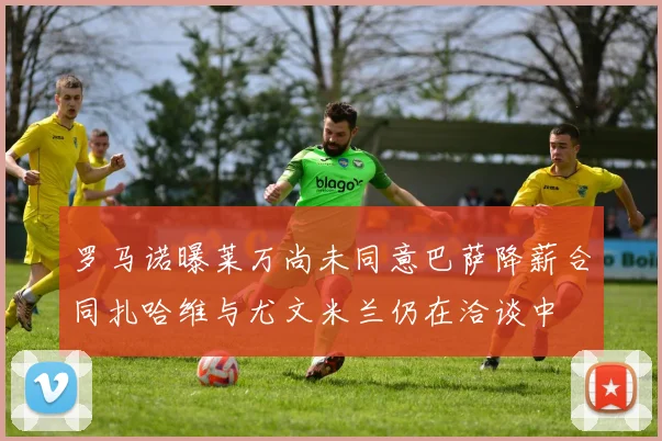 罗马诺曝莱万尚未同意巴萨降薪合同扎哈维与尤文米兰仍在洽谈中