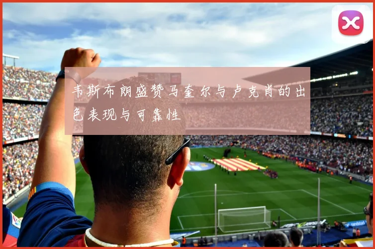 韦斯布朗盛赞马奎尔与卢克肖的出色表现与可靠性