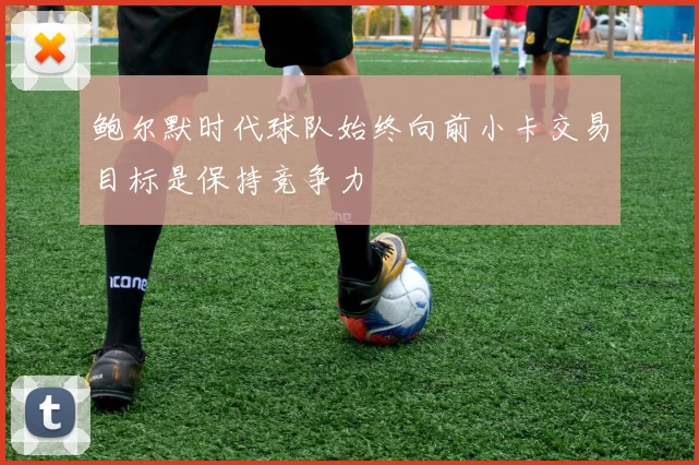 鲍尔默时代球队始终向前小卡交易目标是保持竞争力
