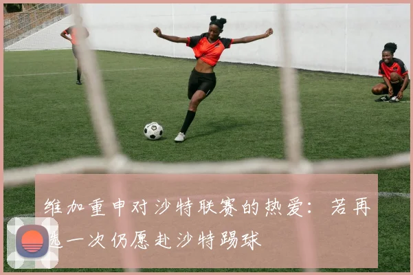 维加重申对沙特联赛的热爱：若再选一次仍愿赴沙特踢球