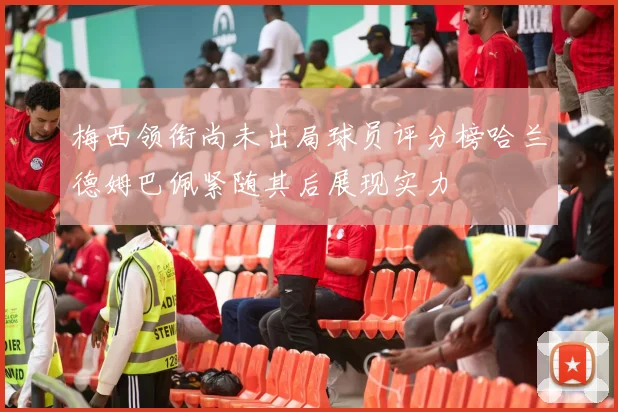 梅西领衔尚未出局球员评分榜哈兰德姆巴佩紧随其后展现实力