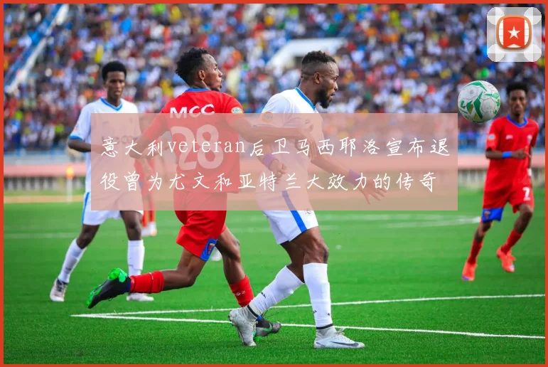 意大利veteran后卫马西耶洛宣布退役曾为尤文和亚特兰大效力的传奇球员