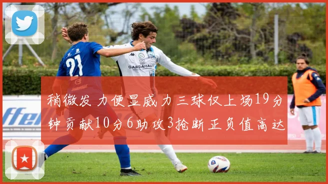稍微发力便显威力三球仅上场19分钟贡献10分6助攻3抢断正负值高达22