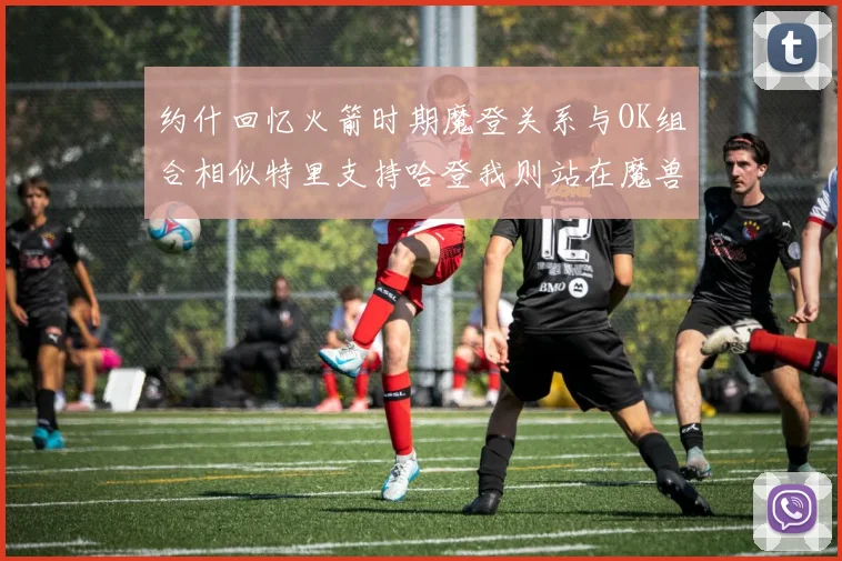 约什回忆火箭时期魔登关系与OK组合相似特里支持哈登我则站在魔兽一边