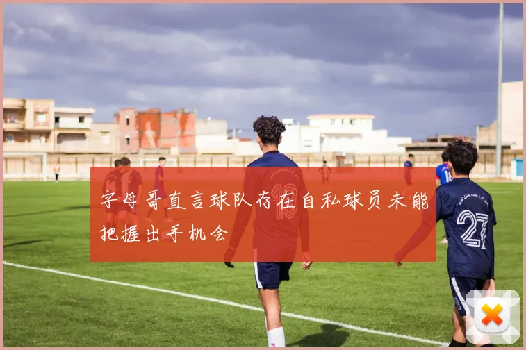 字母哥直言球队存在自私球员未能把握出手机会