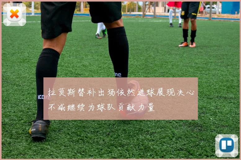 拉莫斯替补出场依然进球展现决心不减继续为球队贡献力量