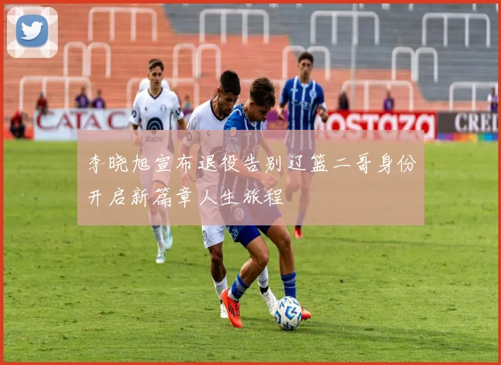 李晓旭宣布退役告别辽篮二哥身份开启新篇章人生旅程