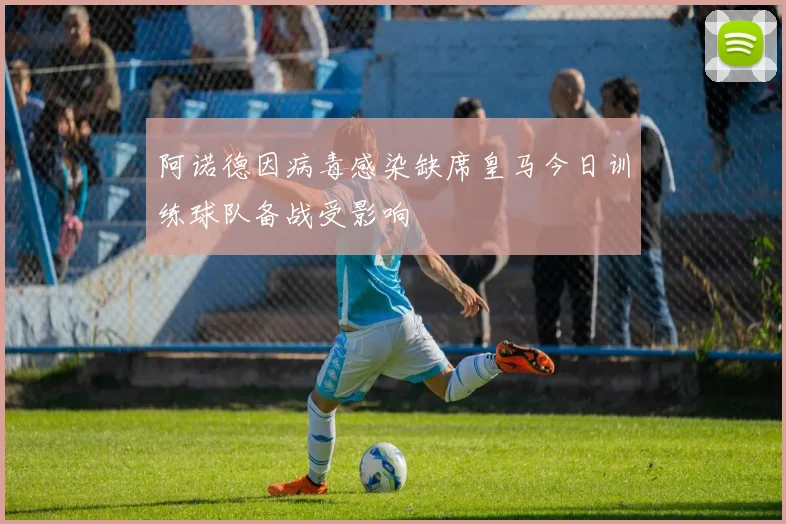 阿诺德因病毒感染缺席皇马今日训练球队备战受影响