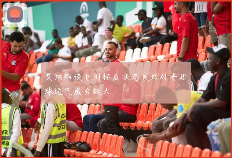 艾纳维谈非洲杯后状态良好对手进球运气成分较大