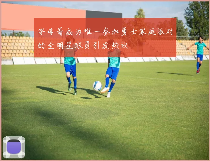 字母哥成为唯一参加勇士家庭派对的全明星球员引发热议
